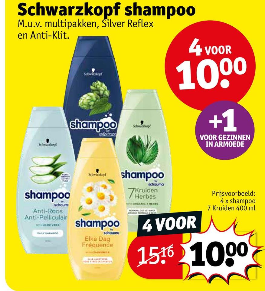 Schwarzkopf shampoo
M.u.v. multipakken, Silver Reflex
en Anti-Klit.
Schwarzkopf
Schwarzkopf
shampoo
Schwarcopt
4 VOOR
100*
+1
VOOR GEZINNEN
IN ARMOEDE
shampoo
schaum
Anti-Roos
Anti-Pelliculair
WITH ALDE VERA
SAILY CHAMFOO
Schwarkopf
shampoo
schauma
Elke Dag
Fréquence
shampoo
7Ke
schauma
Kruiden
Herbes
4 VOOR
Prijsvoorbeeld:
4x shampoo
7 Kruiden 400 ml
1516 1000