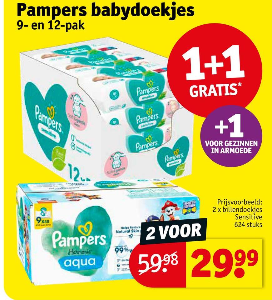 Pampers babydoekjes
9- en 12-pak
Pampers
sensitive
8
9x48
1+1
Pampers
Pampers
Pampers
Pampers
GRATIS*
+1
VOOR GEZINNEN
IN ARMOEDE
12.
Soft &genth
UNITS
Pampers
Helps Restore
Natural Skin
2 VOOR
Harmonic
99%W
Prijsvoorbeeld:
2 x billendoekjes
Sensitive
624 stuks
aqua 59,98 299