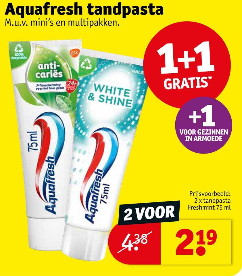 Aquafresh tandpasta
M.u.v. mini's en multipakken.
100%
Recyclable
anti-
cariës
gsk
3-1 bescherming 24
voor het hele gezin
WHITE
& SHINE
HALE
1+1
GRATIS*
+1
VOOR GEZINNEN
IN ARMOEDE
Aquafresh
Aquafresh
75ml
75ml
000
2 VOOR
Prijsvoorbeeld:
2 x tandpasta
Freshmint 75 ml
438 219
