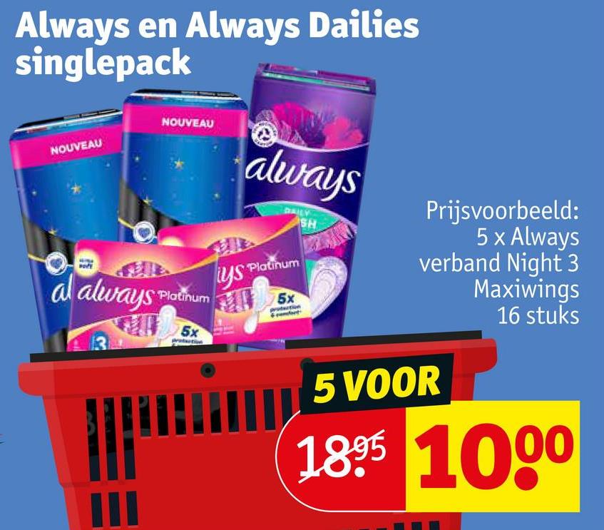 Always en Always Dailies
singlepack
NOUVEAU
NOUVEAU
al always Platinum
III
5x
always
DAILY
SH
ys Platinum
5x
Prijsvoorbeeld:
5 x Always
verband Night 3
Maxiwings
16 stuks
5 VOOR
1895 1000