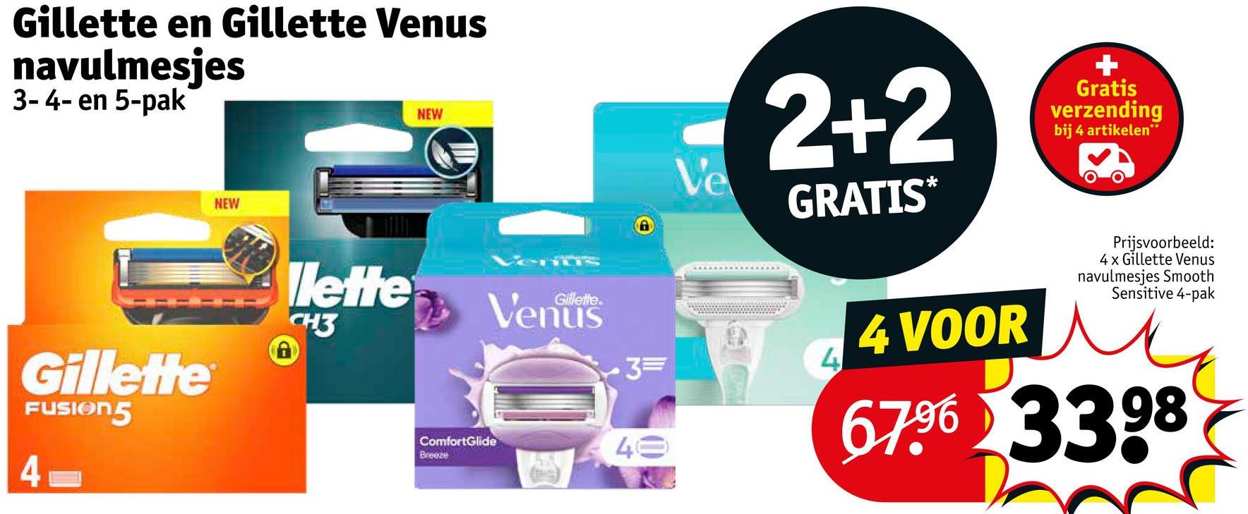 Gillette en Gillette Venus
navulmesjes
3-4-en 5-pak
NEW
NEW
lette
Gillette
FUSION5
CH3
4
ComfortGlide
Breeze
Gillette
3=
40
Ve
2+2
GRATIS*
Gratis
verzending
bij 4 artikelen**
4
4 VOOR
Prijsvoorbeeld:
4 x Gillette Venus
navulmesjes Smooth
Sensitive 4-pak
67.96 3398