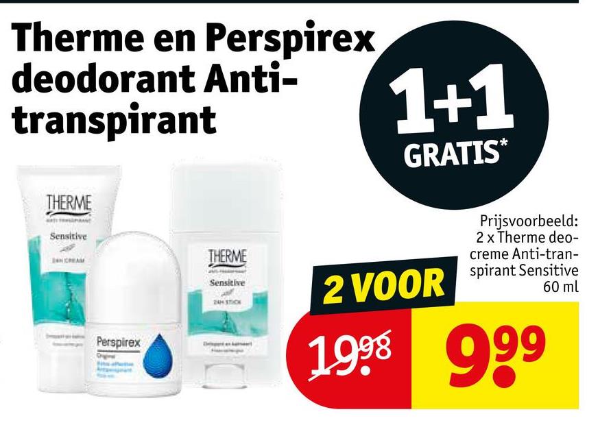 Therme en Perspirex
deodorant Anti-
transpirant
1+1
GRATIS*
THERME
Sensitive
Perspirex
THERME
Sensitive
24H STIC
2 VOOR
Prijsvoorbeeld:
2 x Therme deo-
creme Anti-tran-
spirant Sensitive
1998 99
60 ml
