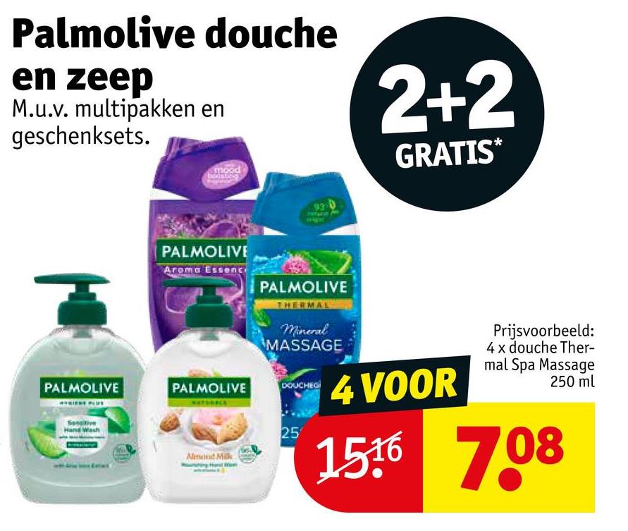 Palmolive douche
en zeep
M.u.v. multipakken en
geschenksets.
2+2
GRATIS*
mood
PALMOLIVE
Aroma Essence
PALMOLIVE
THERMAL
Mineral
MASSAGE
PALMOLIVE
PALMOLIVE
DOUCHEG
Han
Almond Milk
25
4 VOOR
Prijsvoorbeeld:
4 x douche Ther-
mal Spa Massage
250 ml
1516 7.08
