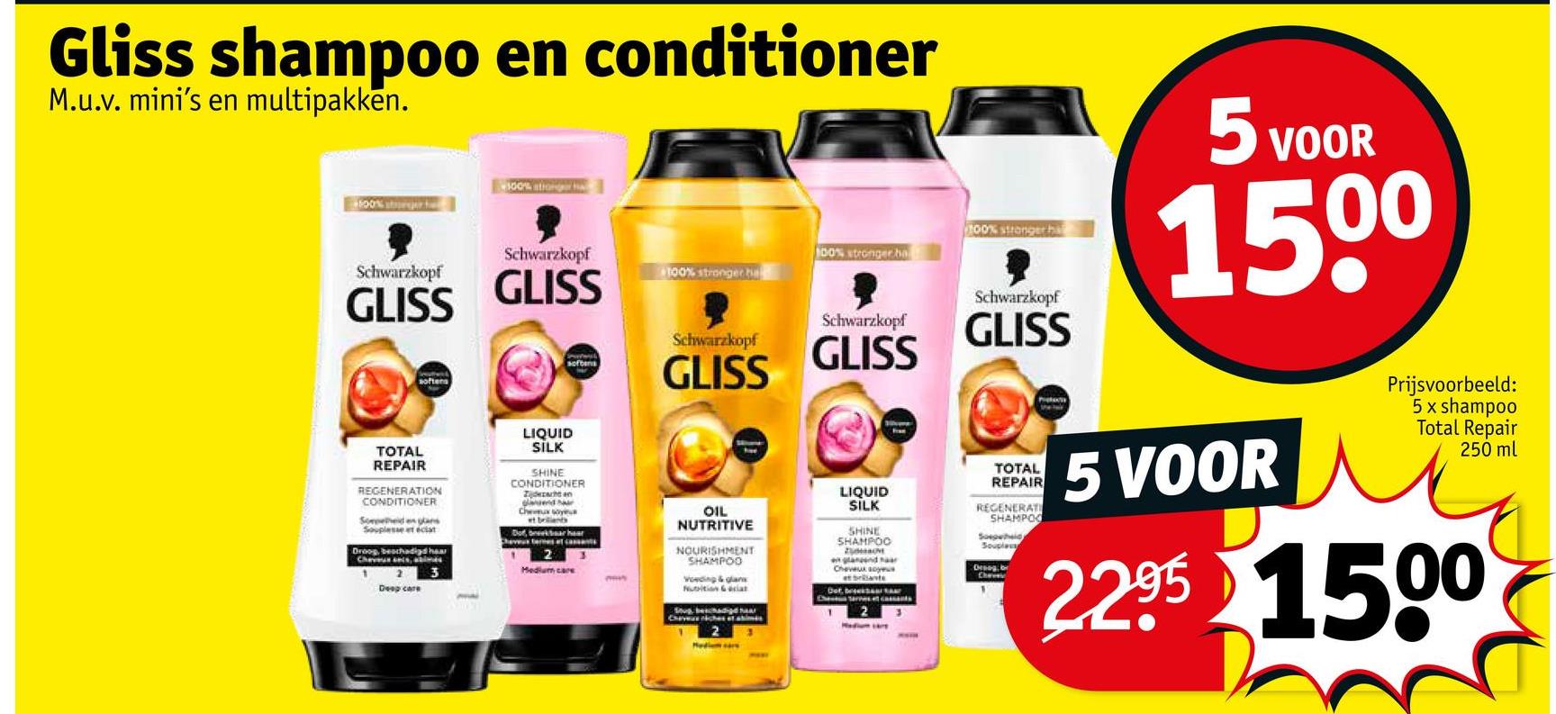 Gliss shampoo en conditioner
M.u.v. mini's en multipakken.
100%
100% strong
Schwarzkopf
100% stronger ha
Schwarzkopf
GLISS
GLISS
softers
100% stronger ba
100% stronger ha
softens
Schwarzkopf
GLISS
Schwarzkopf
GLISS
Schwarzkopf
GLISS
TOTAL
REPAIR
REGENERATION
CONDITIONER
Sorpheid en gans
Souples cat
Droog, beschadigd haar
Chev, bimes
1
2
3
LIQUID
SİLK
SHINE
CONDITIONER
Zidhe an
Cheux soyu
Dof, bekar hear
2
Medium care
Deep care
5 VOOR
1500
OIL
NUTRITIVE
NOURISHMENT
SHAMPOO
Voeding & glans
Nutrition & sciat
Stop beschadigdhar
LIQUID
SILK
SHINE
SHAMPOO
Спенних водных
et brillante
Def, bes
2
TOTAL
REPAIR
REGENERATI
SHAMPOO
Soepetid
Soupless
Droog, br
5 VOOR
Prijsvoorbeeld:
5 x shampoo
Total Repair
250 ml
2.2.95 1500