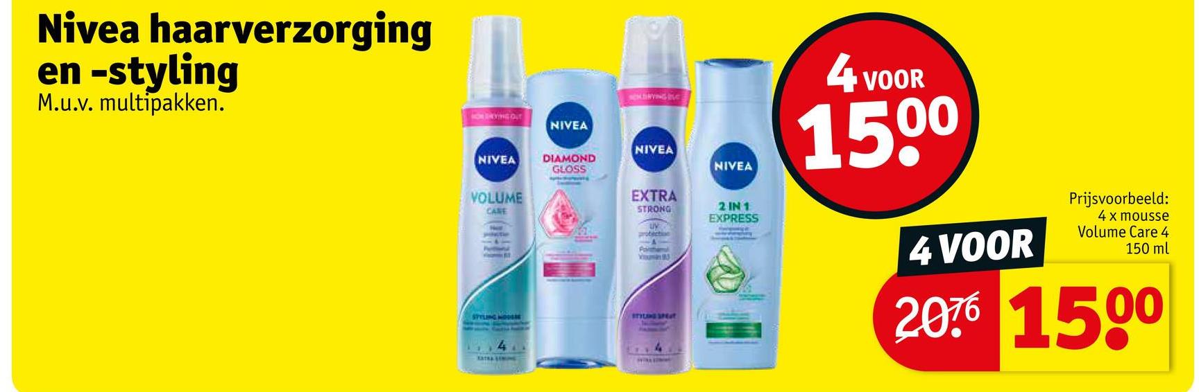 Nivea haarverzorging
en -styling
M.u.v. multipakken.
NIVEA
CHINING C
STYLING SPET
NIVEA
2 IN 1
EXPRESS
4 VOOR
1500
4 VOOR
Prijsvoorbeeld:
4 x mousse
Volume Care 4
150 ml
2076 1500
NIVEA
NIVEA
DIAMOND
GLOSS
VOLUME
CARE
EXTRA
STRONG
uy
protection
Portal
93
4
EXTRA STRE