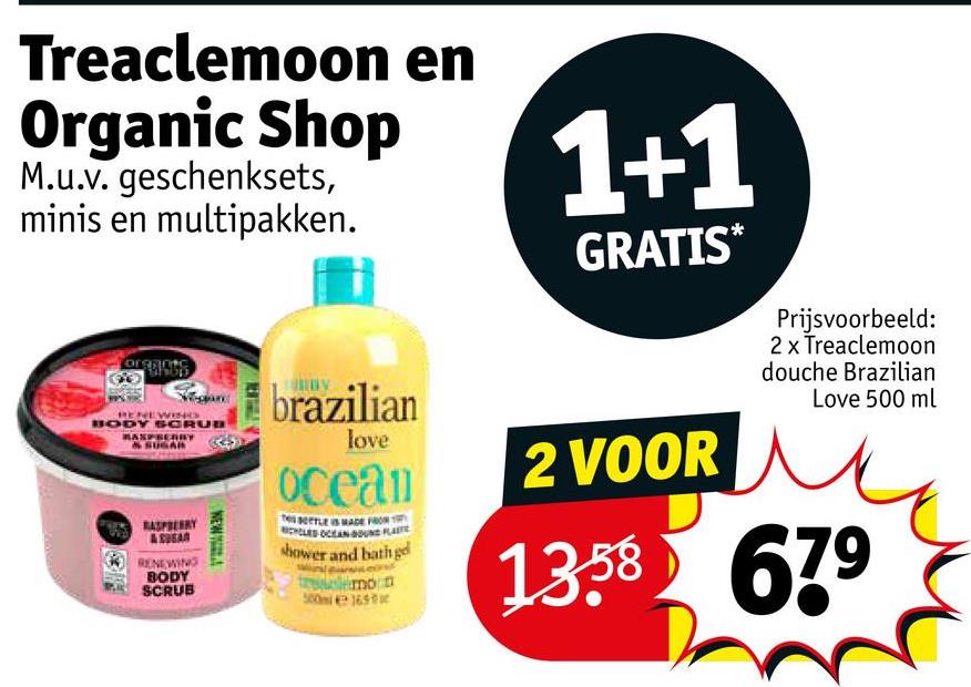 Treaclemoon en
Organic Shop
M.u.v. geschenksets,
minis en multipakken.
organte
RENEWING
BODY SCRUB
RASPBERRY
& SUGAR
RASPBERRY
RENEWING
BODY
SCRUB
NEW
brazilian
love
ocean
LED OCEAN BOUND FLAT
shower and bath ge
lemon
165
1+1
GRATIS*
2 VOOR
Prijsvoorbeeld:
2 x Treaclemoon
douche Brazilian
Love 500 ml
13.58 679