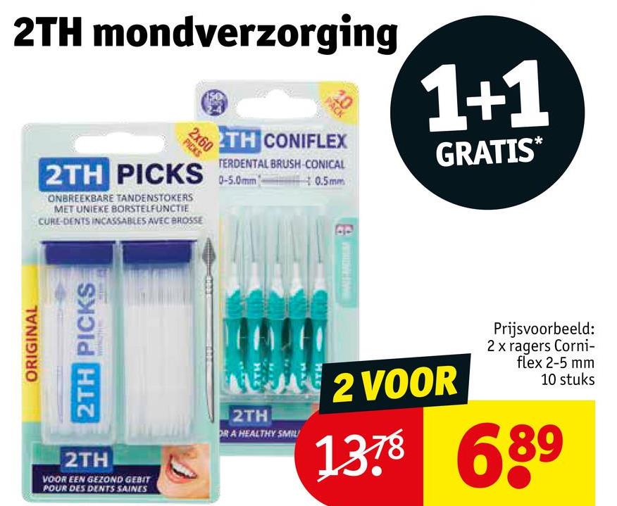 ORIGINAL
2TH mondverzorging
2x60
PICKS
PACK
2TH CONIFLEX
TERDENTAL BRUSH-CONICAL
2TH PICKS 0-5.0mm0.5mm
ONBREEKBARE TANDENSTOKERS
MET UNIEKE BORSTELFUNCTIE
CURE-DENTS INCASSABLES AVEC BROSSE
1+1
GRATIS
2TH PICKS
717
2TH
VOOR EEN GEZOND GEBIT
POUR DES DENTS SAINES
MA2 VOOR
2TH
DR A HEALTHY SMIL
Prijsvoorbeeld:
2 x ragers Corni-
flex 2-5 mm
10 stuks
1378 689