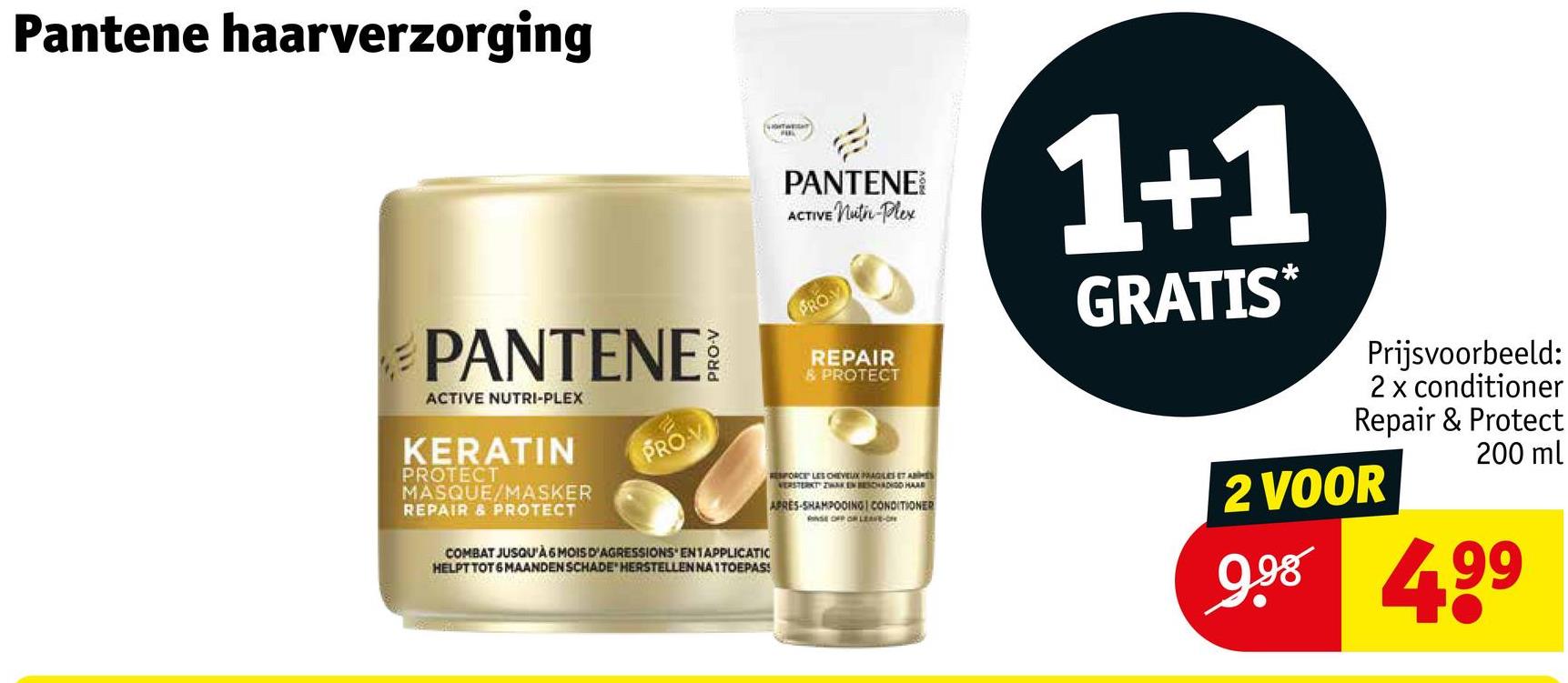 Pantene haarverzorging
PANTENE
ACTIVE NUTRI-PLEX
KERATIN
PROTECT
MASQUE/MASKER
REPAIR & PROTECT
PROV
COMBAT JUSQU'À 6 MOIS D'AGRESSIONS' EN1APPLICATIC
HELPT TOT 6 MAANDEN SCHADE HERSTELLEN NA1TOEPAS!
PANTENE
ACTIVE Nuth-Plex
PROY
REPAIR
& PROTECT
ESFORCE LES CHEVEUX PRAGLES ET ABS
VERSTERKT ZWAKEN BESCHADIGO HAD
APRES-SHAMPOOING CONDITIONER
NSE OFF OF LEAVE-ON
1+1
GRATIS*
Prijsvoorbeeld:
2 x conditioner
Repair & Protect
200 ml
2 VOOR
9.98 499
