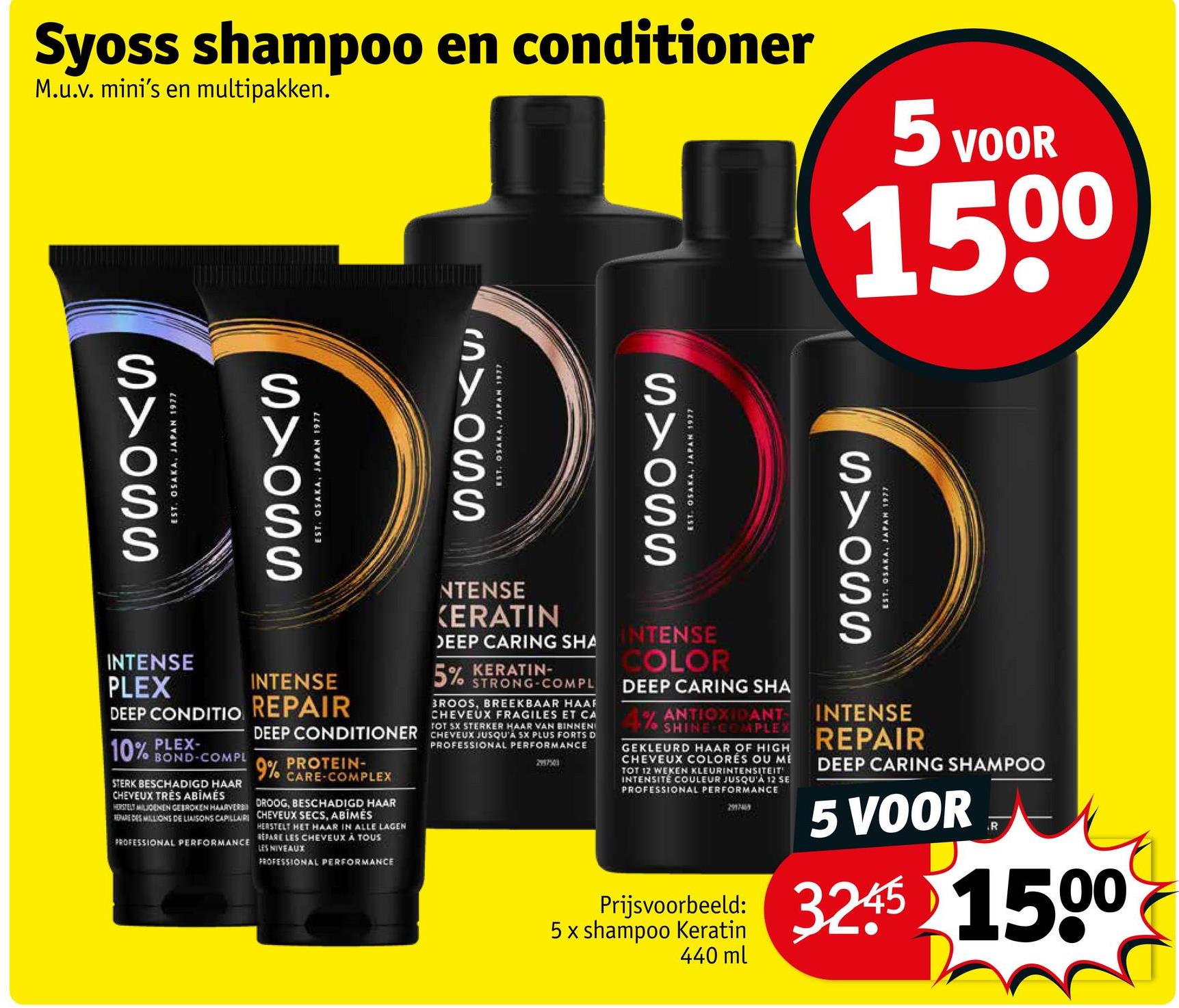 Syoss shampoo en conditioner
M.u.v. mini's en multipakken.
5 VOOR
1500
S>OSS
EST. OSAKA, JAPAN 1977
INTENSE
PLEX
DEEP CONDITIO
PLEX-
10% BOND-COMPL
STERK BESCHADIGD HAAR
CHEVEUX TRÈS ABIMES
HERSTELT MILJOENEN GEBROKEN HAARVERS
REPAREDES MILLIONS DE LIAISONS CAPILLAIRE
PROFESSIONAL PERFORMANCE
S>OSS
EST. OSAKA, JAPAN 1977
INTENSE
REPAIR
SYOSS
EST. OSAKA, JAPAN 1977
NTENSE
KERATIN
DEEP CARING SHA
5% KERATIN-
STRONG-COMPL
BROOS, BREEKBAAR HAAF
CHEVEUX FRAGILES ET CA
TOT SX STERKER HAAR VAN BINNEN
DEEP CONDITIONER CHEVEUX JUSQU'A SX PLUS FORTS D
9% PROTEIN-
CARE-COMPLEX
DROOG, BESCHADIGD HAAR
CHEVEUX SECS, ABIMĖS
HERSTELT HET HAAR IN ALLE LAGEN
REPARE LES CHEVEUX À TOUS
LES NIVEAUX
PROFESSIONAL PERFORMANCE
PROFESSIONAL PERFORMANCE
2957501
S>OSS
EST. OSAKA, JAPAN 1977
INTENSE
COLOR
DEEP CARING SHA
4% ANTIOXIDANT
SHINE COMPLEX
GEKLEURD HAAR OF HIGH
CHEVEUX COLORES OU ME
TOT 12 WEKEN KLEURINTENSITEIT
INTENSITÉ COULEUR JUSQU'À 12 SE
PROFESSIONAL PERFORMANCE
Prijsvoorbeeld:
5x shampoo Keratin
440 ml
S>OSS
EST. OSAKA, JAPAN 1977
INTENSE
REPAIR
DEEP CARING SHAMPOO
5 VOOR
R
3245 1500