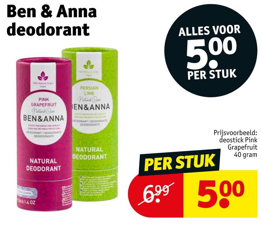 Ben & Anna
deodorant
PINK
GRAPEFRUIT
Natal Con
BEN&ANNA
PERSIAN
LIME
Ca
EN&ANNA
DESODORANTE
ALLES VOOR
500
PER STUK
DESODORANTE
NATURAL
DEODORANT
1.4 OZ
NATURAL
DEODORANT
PER STUK
Prijsvoorbeeld:
deostick Pink
Grapefruit
40 gram
699 500