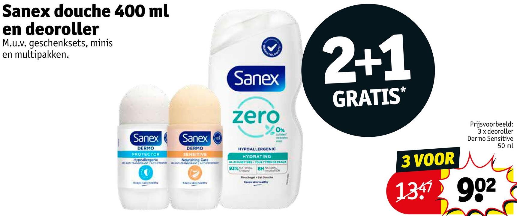 Sanex douche 400 ml
en deoroller
M.u.v. geschenksets, minis
en multipakken.
HATOLO
Sanex
zero
0%
2+1
GRATIS*
Sanex
DERMO
PROTECTOR
Hypoallergenic
Sanex
DERMO
SENSITIVE
Nourishing Care
Kengs skin healthy
Keeps skin health
HYPOALLERGENIC
HYDRATING
ALLEOTYPES TOUS TYPES DE PEAUX
93% NATURAL
ORIGIN
BH NATURAL
HYDRATION
Douchegel Gel Do
3 VOOR
Prijsvoorbeeld:
3 x deoroller
Dermo Sensitive
1347902
50 ml