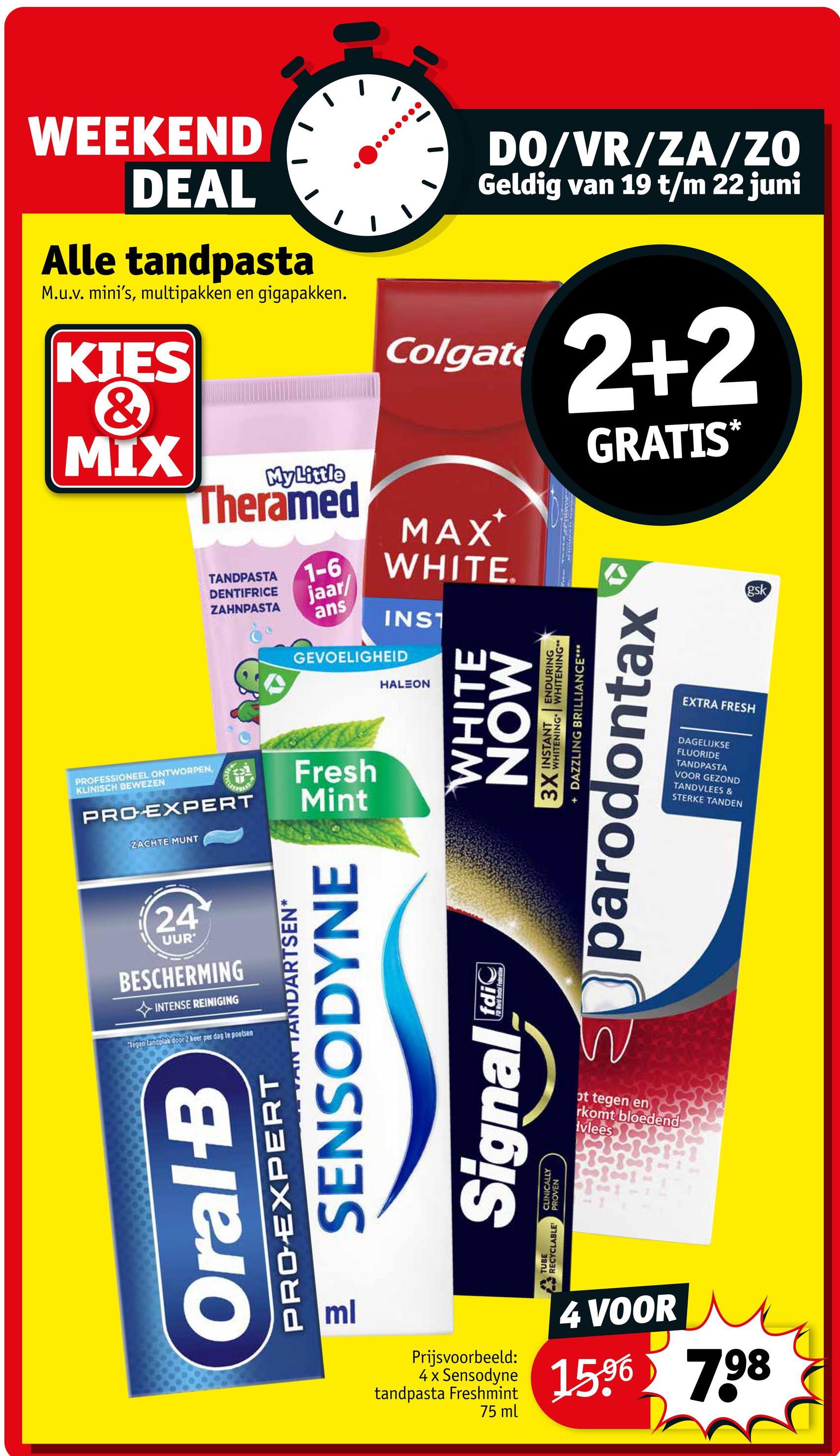 WEEKEND
DEAL
Alle tandpasta
M.u.v. mini's, multipakken en gigapakken.
KIES
&
MIX
My Little
Theramed
TANDPASTA
DENTIFRICE
ZAHNPASTA
1-6
jaar/
ans
DO/VR/ZA/ZO
Geldig van 19 t/m 22 juni
Colgate
MAX*
WHITE.
INST
GEVOELIGHEID
PROFESSIONEEL ONTWORPEN,
KLINISCH BEWEZEN
PRO EXPERT
ZACHTE MUNT
Fresh
Mint
HALEON
WHITE
MON
2+2
GRATIS*
3X INSTANT ENDURING
WHITENING WHITENING"
+ DAZZLING BRILLIANCE***
parodontax
EXTRA FRESH
DAGELIJKSE
FLUORIDE
TANDPASTA
VOOR GEZOND
TANDVLEES &
STERKE TANDEN
gsk
PROEXPERT
Oral-B
Pml
TUBE
RECYCLABLE
24
UUR
BESCHERMING
INTENSE REINIGING
"legen Landplak door2 keer per dag te poetsen
TANDARTSEN*
SENSODYNE
Signal
CLINICALLY
PROVEN
fdi
Fod Bartal Federation
ot tegen en
rkomt bloedend
Ivlees
Prijsvoorbeeld:
4 x Sensodyne
tandpasta Freshmint
75 ml
4 VOOR
1596 798