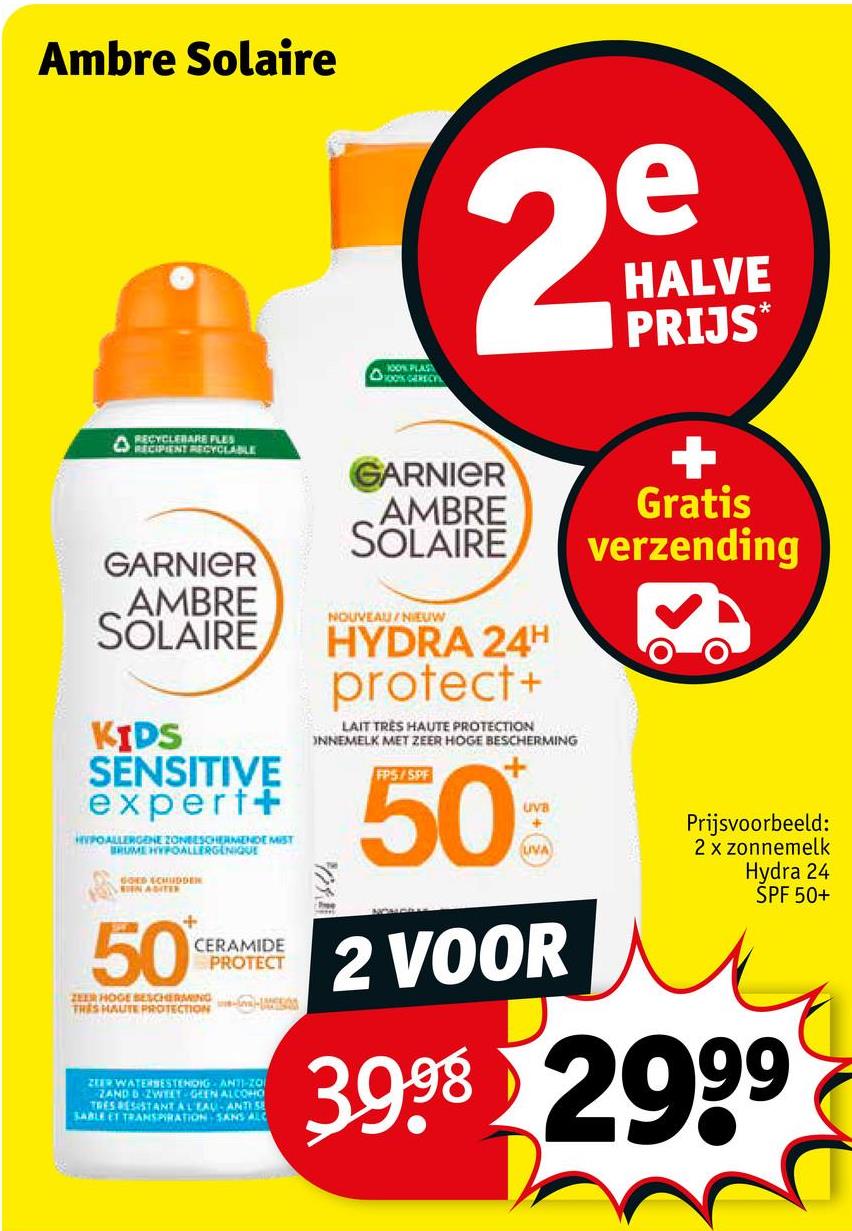 Ambre Solaire
2
e
HALVE
PRIJS*
100% PLAS
OOK GERECH
RECYCLEBARE FLES
RECIPIENT RECYCLABLE
GARNIER
AMBRE
SOLAIRE
KIDS
SENSITIVE
expert+
HYPOALLERGENE ZONEESCHERMENDE MIST
BRUME HYPOALLERGENIQUE
50
CERAMIDE
PROTECT
ZEER HOGE BESCHERMING
TRES HAUTE PROTECTION
ZEER WATERBESTENDIG AN11-20
ZAND D ZWEET GEEN ALCOHO
TRES RESISTANT AL EAU-ANTISE
SABLE ET TRANSPIRATION SANS ALC
GARNIER
AMBRE
SOLAIRE
NOUVEAU/NIEUW
HYDRA 24H
protect+
LAIT TRÈS HAUTE PROTECTION
INNEMELK MET ZEER HOGE BESCHERMING
FPS/SPF
50
UVB
+
UVA
2 VOOR
Gratis
verzending
Prijsvoorbeeld:
2 x zonnemelk
Hydra 24
SPF 50+
3998 2999