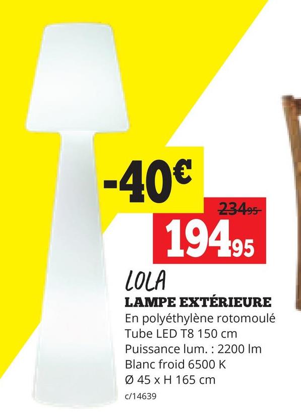 -40€
LOLA
23495-
19495
LAMPE EXTÉRIEURE
En polyéthylène rotomoulé
Tube LED T8 150 cm
Puissance lum.: 2200 Im
Blanc froid 6500 K
Ø 45 x H 165 cm
c/14639