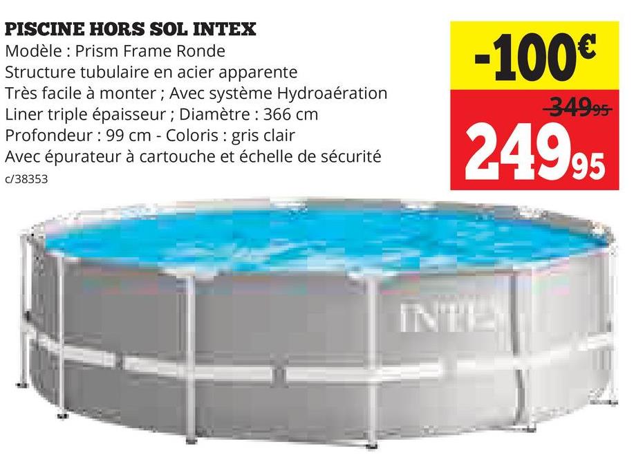 PISCINE HORS SOL INTEX
Modèle: Prism Frame Ronde
Structure tubulaire en acier apparente
Très facile à monter; Avec système Hydroaération
Liner triple épaisseur; Diamètre : 366 cm
Profondeur: 99 cm - Coloris: gris clair
Avec épurateur à cartouche et échelle de sécurité
c/38353
-100€
34995-
24995
INTE