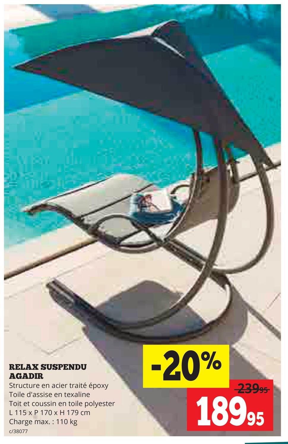 RELAX SUSPENDU
AGADIR
Structure en acier traité époxy
Toile d'assise en texaline
Toit et coussin en toile polyester
L 115 x P 170 x H 179 cm
Charge max.: 110 kg
c/38077
-20%
23995-
18995