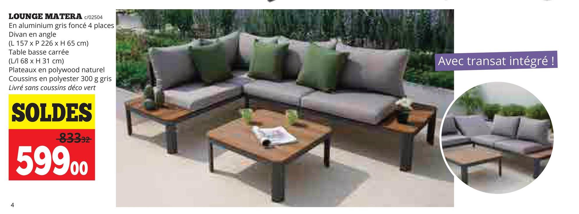 LOUNGE MATERA /02504
En aluminium gris foncé 4 places
Divan en angle
(L 157 x P 226 x H 65 cm)
Table basse carrée
(L/I 68 x H 31 cm)
Plateaux en polywood naturel
Coussins en polyester 300 g gris
Livré sans coussins déco vert
SOLDES
83332
59900
Avec transat intégré !
4