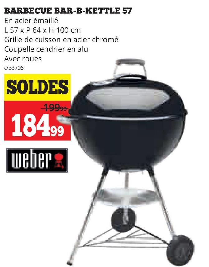BARBECUE BAR-B-KETTLE 57
En acier émaillé
L 57 x P 64 x H 100 cm
Grille de cuisson en acier chromé
Coupelle cendrier en alu
Avec roues
c/33706
SOLDES
19999
18499
weber