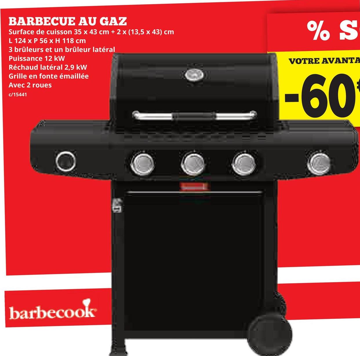BARBECUE AU GAZ
Surface de cuisson 35 x 43 cm + 2 x (13,5 x 43) cm
L 124 x P 56 x H 118 cm
3 brûleurs et un brûleur latéral
Puissance 12 kW
Réchaud latéral 2,9 kW
Grille en fonte émaillée
Avec 2 roues
c/15441
barbecook
% S
VOTRE AVANTA
-60
