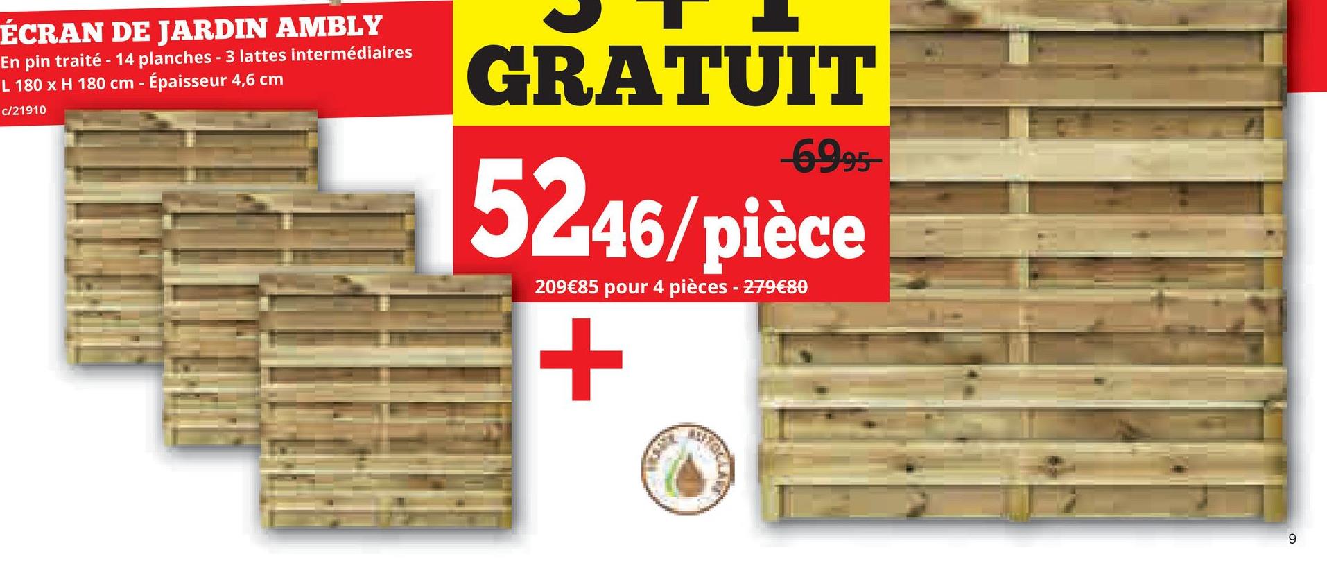ÉCRAN DE JARDIN AMBLY
En pin traité - 14 planches - 3 lattes intermédiaires
L 180 x H 180 cm - Épaisseur 4,6 cm
c/21910
GRATUIT
-6995-
5246/pièce
209€85 pour 4 pièces - 279€80
+
9