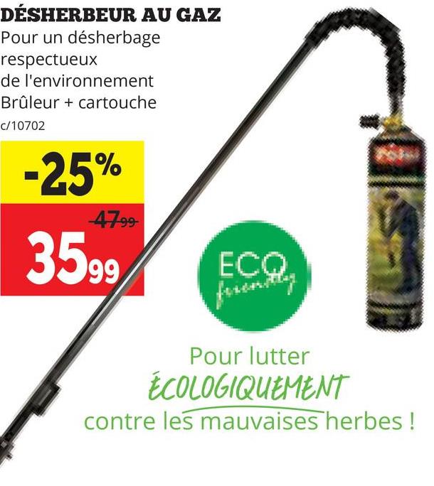 DÉSHERBEUR AU GAZ
Pour un désherbage
respectueux
de l'environnement
Brûleur + cartouche
c/10702
-25%
4799
3599
ECO
ferently
Pour lutter
ÉCOLOGIQUEMENT
contre les mauvaises herbes !
