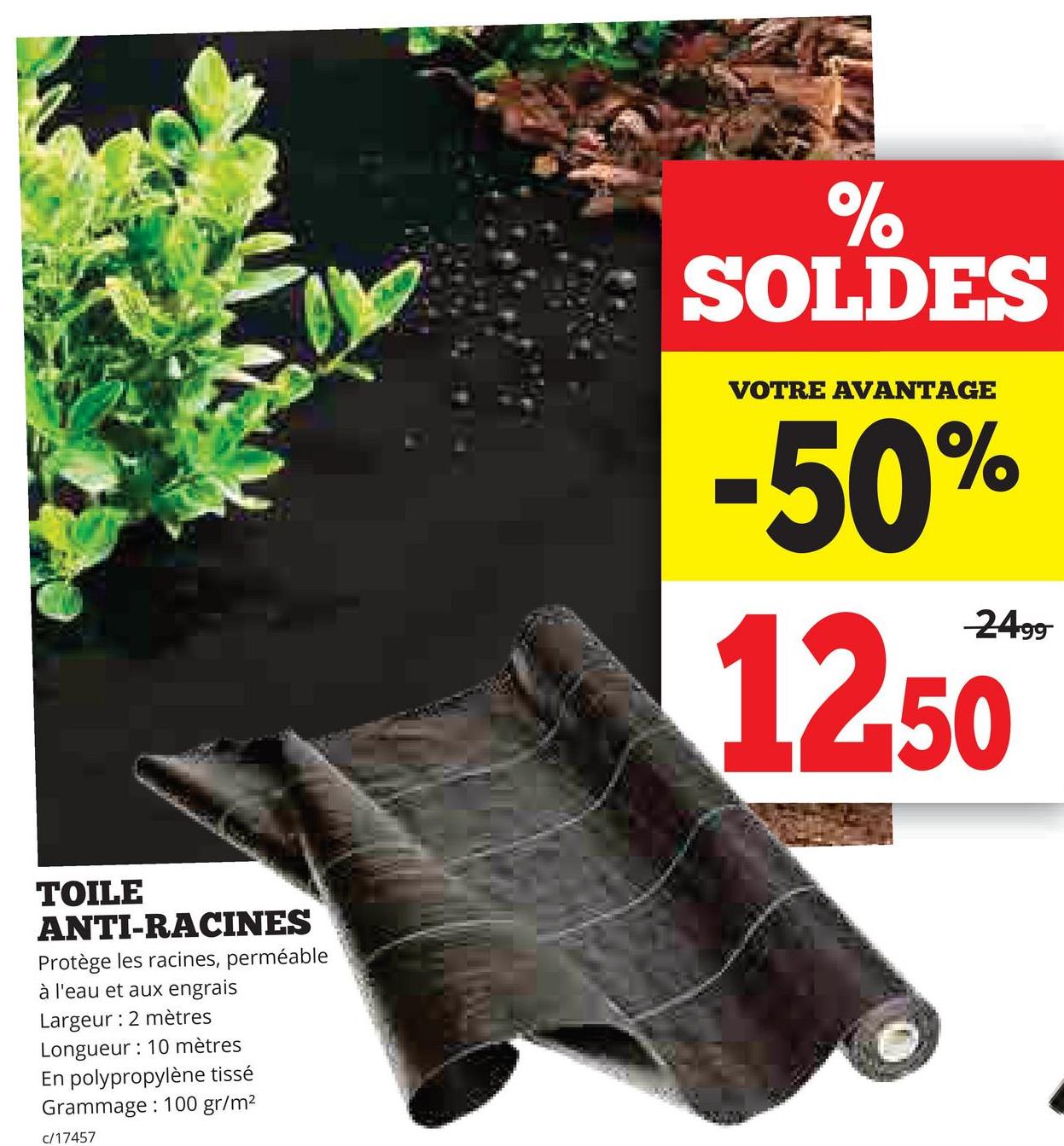 TOILE
ANTI-RACINES
Protège les racines, perméable
à l'eau et aux engrais
Largeur: 2 mètres
Longueur: 10 mètres
En polypropylène tissé
Grammage: 100 gr/m²
c/17457
%
SOLDES
VOTRE AVANTAGE
-50%
2499
12.50