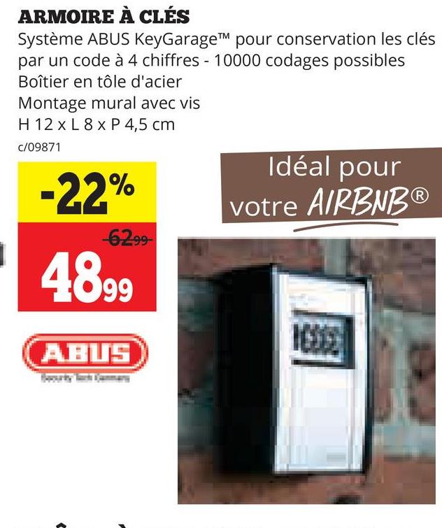 ARMOIRE À CLÉS
Système ABUS KeyGarageTM pour conservation les clés
par un code à 4 chiffres - 10000 codages possibles
Boîtier en tôle d'acier
Montage mural avec vis
H 12 x L 8x P 4,5 cm
c/09871
-22%
-6299-
4899
ABUS
Idéal pour
votre AIRBNBⓇ