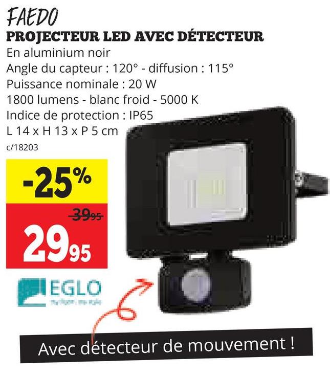 FAEDO
PROJECTEUR LED AVEC DÉTECTEUR
En aluminium noir
Angle du capteur: 120° - diffusion : 115°
Puissance nominale: 20 W
1800 lumens - blanc froid - 5000 K
Indice de protection: IP65
L 14 x H 13 x P 5 cm
c/18203
-25%
3995-
2995
EGLO
Avec détecteur de mouvement!