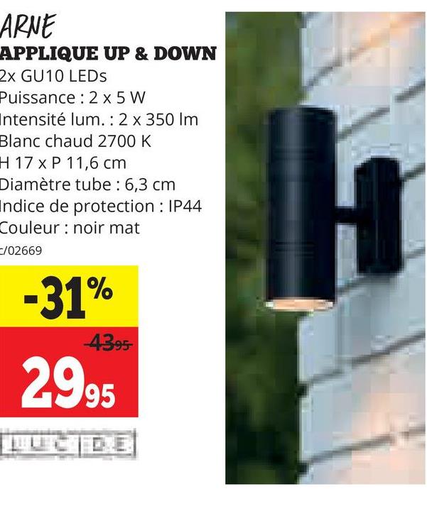 ARNE
APPLIQUE UP & DOWN
2x GU10 LEDS
Puissance: 2 x 5W
Intensité lum. : 2 x 350 lm
Blanc chaud 2700 K
H 17 x P 11,6 cm
Diamètre tube : 6,3 cm
Indice de protection: IP44
Couleur noir mat
/02669
-31%
4395-
2995
LUCIDE