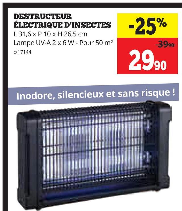 DESTRUCTEUR
ÉLECTRIQUE D'INSECTES -25%
L31,6 x P 10 x H 26,5 cm
Lampe UV-A 2 x 6 W - Pour 50 m²
3990-
c/17144
2990
Inodore, silencieux et sans risque !