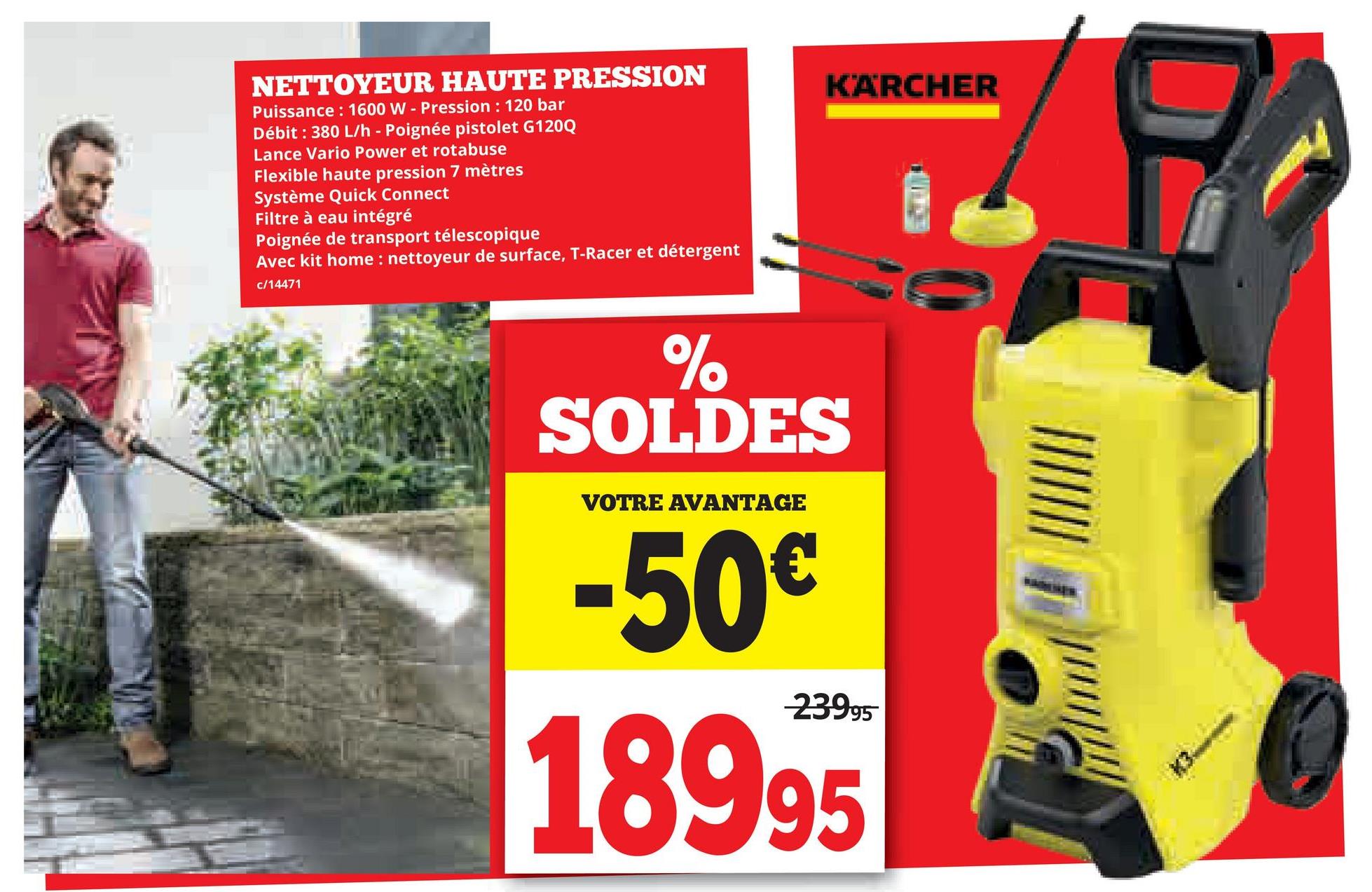 NETTOYEUR HAUTE PRESSION
Puissance: 1600 W - Pression: 120 bar
Débit : 380 L/h - Poignée pistolet G120Q
Lance Vario Power et rotabuse
Flexible haute pression 7 mètres
Système Quick Connect
Filtre à eau intégré
Poignée de transport télescopique
Avec kit home: nettoyeur de surface, T-Racer et détergent
c/14471
KÄRCHER
%
SOLDES
VOTRE AVANTAGE
-50€
23995
18995