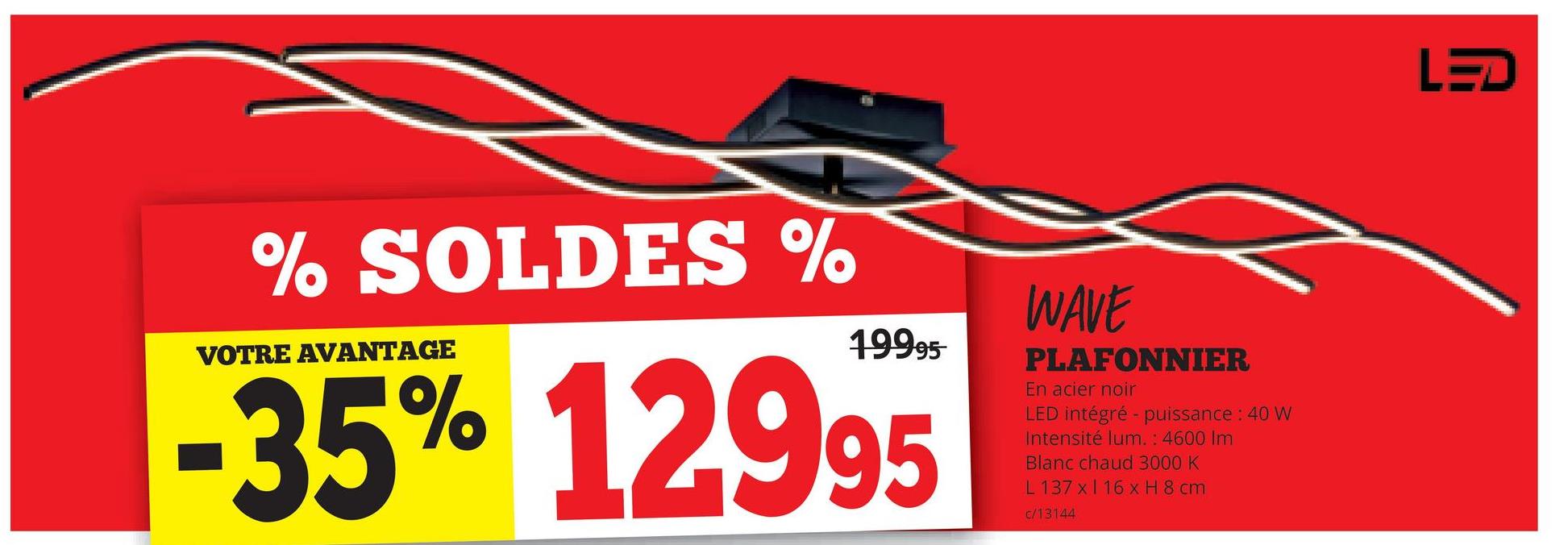 % SOLDES %
VOTRE AVANTAGE
19995
-35% 12995
WAVE
PLAFONNIER
En acier noir
LED intégré - puissance : 40 W
Intensité lum. : 4600 Im
Blanc chaud 3000 K
L 137 x 16 x H 8 cm
c/13144
LED