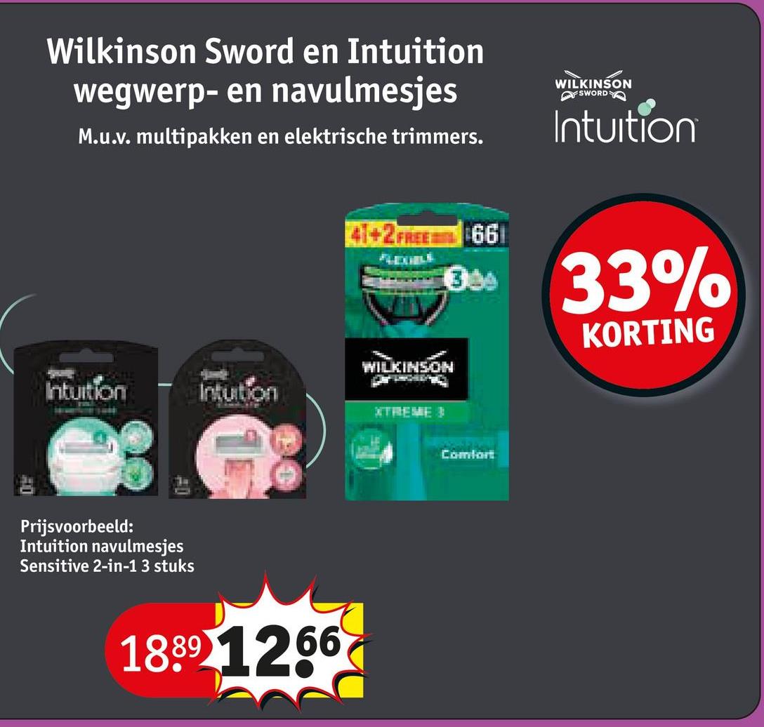 Wilkinson Sword en Intuition
wegwerp- en navulmesjes
M.u.v. multipakken en elektrische trimmers.
WILKINSON
FSWORD
Intuition
41+2 FREE 661
33
33%
KORTING
WILKINSON
Intuition
Intuition
XTREME
Prijsvoorbeeld:
Intuition navulmesjes
Sensitive 2-in-1 3 stuks
1889 1266
Comfort