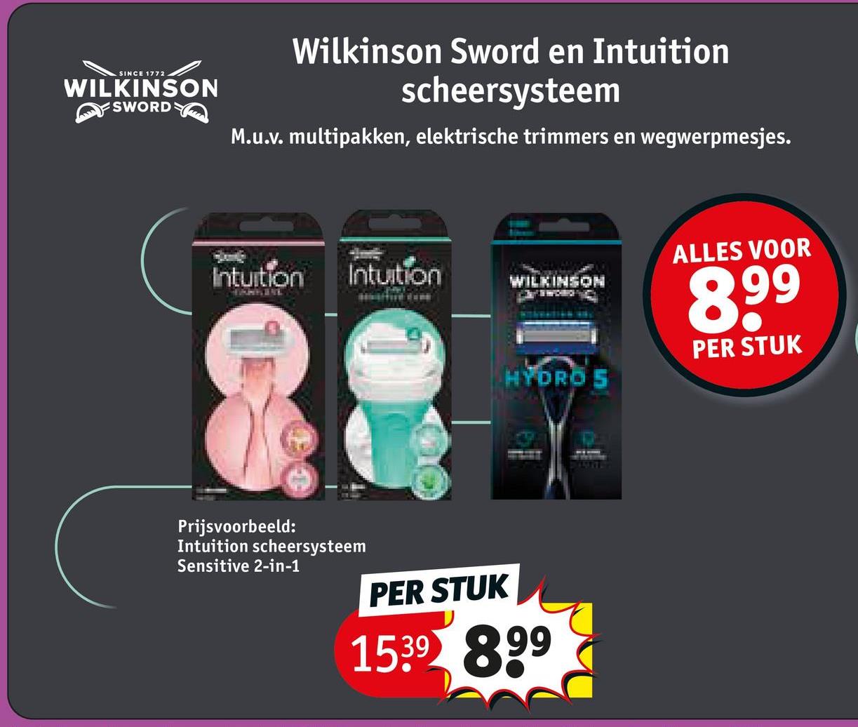 SINCE 1772
WILKINSON
SWORD
Wilkinson Sword en Intuition
scheersysteem
M.u.v. multipakken, elektrische trimmers en wegwerpmesjes.
Intuition
ALLES VOOR
Intuition
WILKINSON
8.99
PER STUK
HYDRO S
Prijsvoorbeeld:
Intuition scheersysteem
Sensitive 2-in-1
PER STUK
1539 899