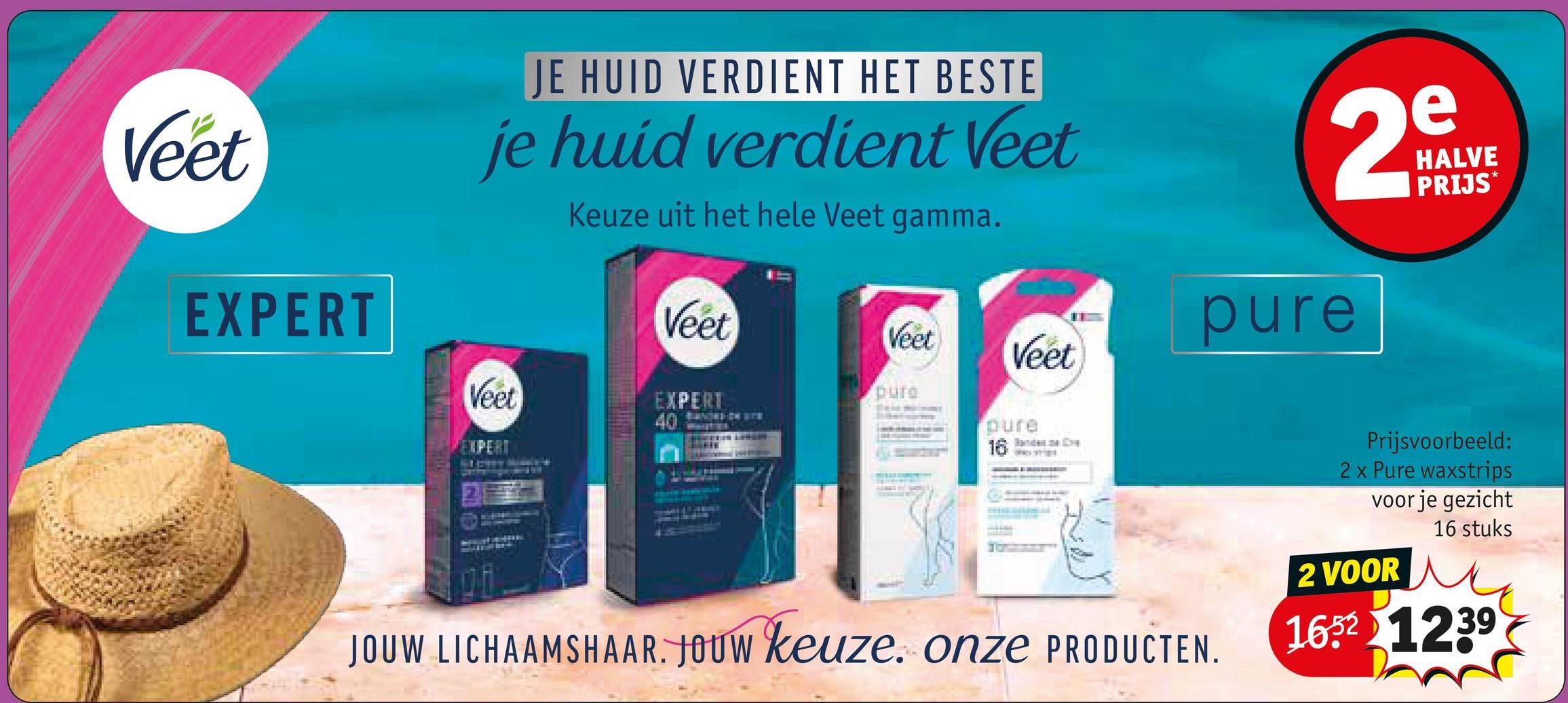 Veet
EXPERT
JE HUID VERDIENT HET BESTE
je huid verdient Veet
Keuze uit het hele Veet gamma.
e
2$
Veet
pure
Veet
Veet
pure
EXPERT
40
pure
16
EXPERT
Veet
HALVE
PRIJS*
JOUW LICHAAMSHAAR. JOUW keuze. onze PRODUCTEN.
Prijsvoorbeeld:
2 x Pure waxstrips
voor je gezicht
2 VOOR
16 stuks
1652 1239
