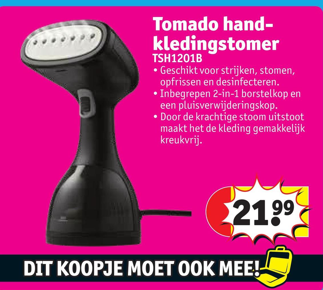 Tomado hand-
kledingstomer
TSH1201B
•Geschikt voor strijken, stomen,
opfrissen en desinfecteren.
•Inbegrepen 2-in-1 borstelkop en
een pluisverwijderingskop.
•
Door de krachtige stoom uitstoot
maakt het de kleding gemakkelijk
kreukvrij.
2199
DIT KOOPJE MOET OOK MEE!