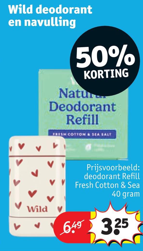 Wild deodorant
en navulling
50%
KORTING
Natur...
Deodorant
Refill
FRESH COTTON SEA SALT
Wild
Prijsvoorbeeld:
deodorant Refill
Fresh Cotton & Sea
40 gram
6.49 3.25