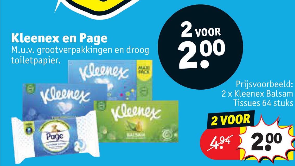Kleenex en Page
M.u.v. grootverpakkingen en droog
Kleenex
toiletpapier.
16 Kleenex
16
Kleenex
2 VOOR
2,00
Page
Prijsvoorbeeld:
2 x Kleenex Balsam
Tissues 64 stuks
2 VOOR
404 200