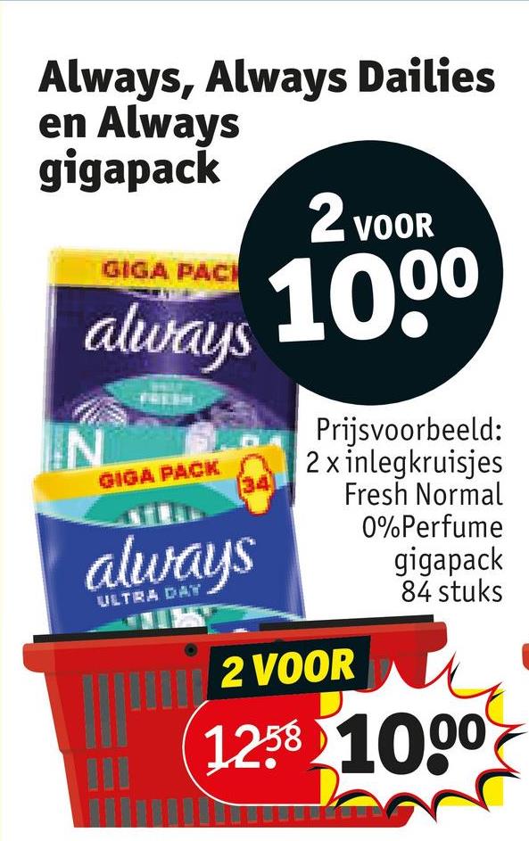 Always, Always Dailies
en Always
gigapack
GIGA PACI
2 VOOR
always 1000
N
GIGA PACK
34
always
ULTRA DAY
Prijsvoorbeeld:
2 x inlegkruisjes
2 VOOR
Fresh Normal
0%Perfume
gigapack
84 stuks
1258 1000