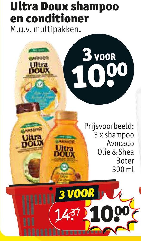 Ultra Doux shampoo
en conditioner
M.u.v. multipakken.
BARNOR
Ultra
DOUX
3 VOOR
100⁰
GARNOR
Ultra
DOUX
BARNICHE
Ultra
DOUX
Prijsvoorbeeld:
3 x shampoo
Avocado
Olie & Shea
3 VOOR
Boter
300 ml
1437 1000