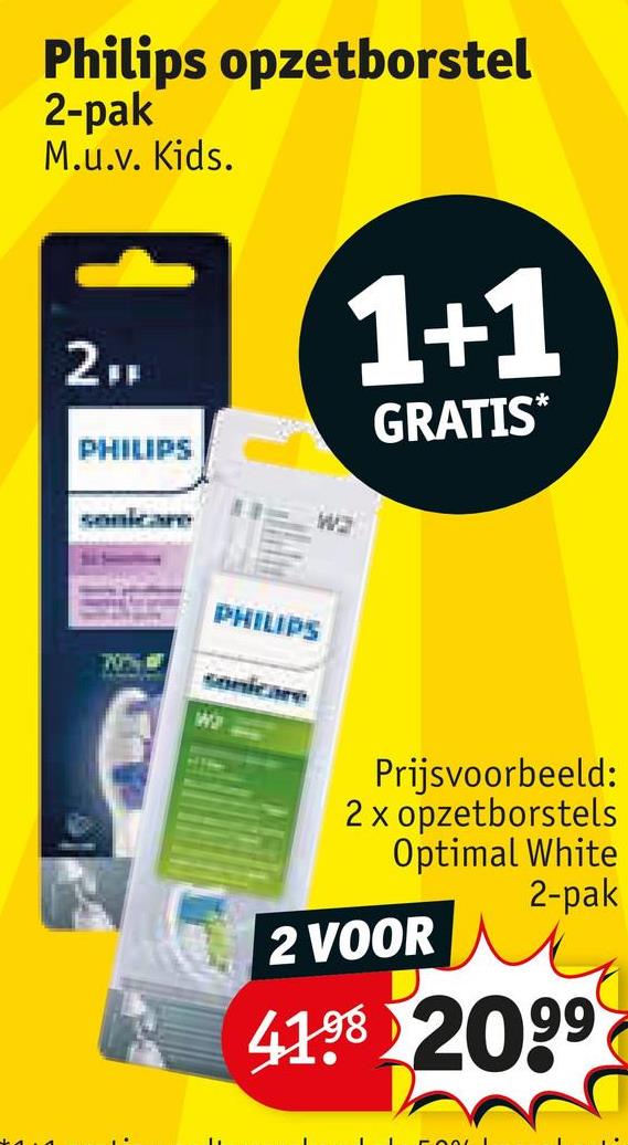 Philips opzetborstel
2-pak
M.u.v. Kids.
2FF
PHILIPS
1+1
GRATIS*
sonicare
wa
70%
PHILIPS
sonicare
Wa
Prijsvoorbeeld:
2 x opzetborstels
Optimal White
2-pak
2 VOOR
41.98 2099