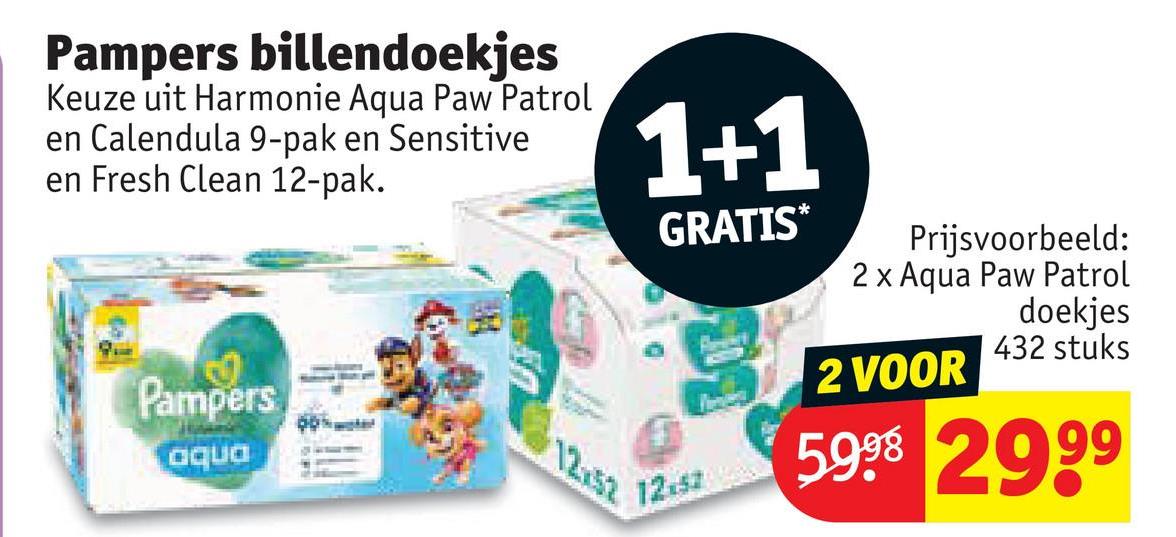 Pampers billendoekjes
Keuze uit Harmonie Aqua Paw Patrol
en Calendula 9-pak en Sensitive
en Fresh Clean 12-pak.
1+1
Pampers
aqua
12.52
GRATIS*
12.57
Prijsvoorbeeld:
2 x Aqua Paw Patrol
2 VOOR
doekjes
432 stuks
5998 2999