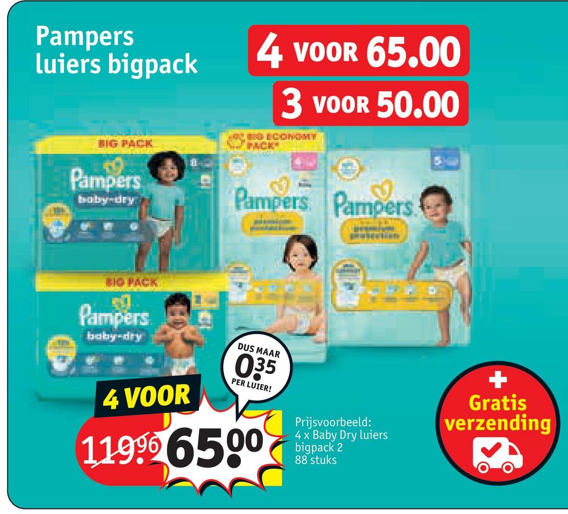 Pampers
luiers bigpack
BIG PACK
0
Pampers
baby-dry
4 VOOR 65.00
3 VOOR 50.00
020 ECONOMY
PACK
Pampers Pampers.
810 PACK
Pampers
baby-dry
4 VOOR
DUS MAAR
035
PER LUIER!
11996 6500
Prijsvoorbeeld:
4 x Baby Dry luiers
bigpack 2
88 stuks
+
Gratis
verzending
