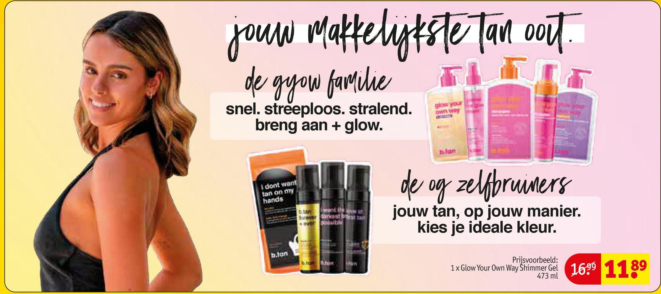 jour Makkelykste Tan oort.
de gyou familie
snel. streeploos. stralend.
breng aan + glow.
I dont want
tan on my
hands
b.lan
now your
own willy
Jan
de og zelfbruiners
jouw tan, op jouw manier.
kies je ideale kleur.
Prijsvoorbeeld:
1 x Glow Your Own Way Shimmer Gel 1699 1189
473 ml