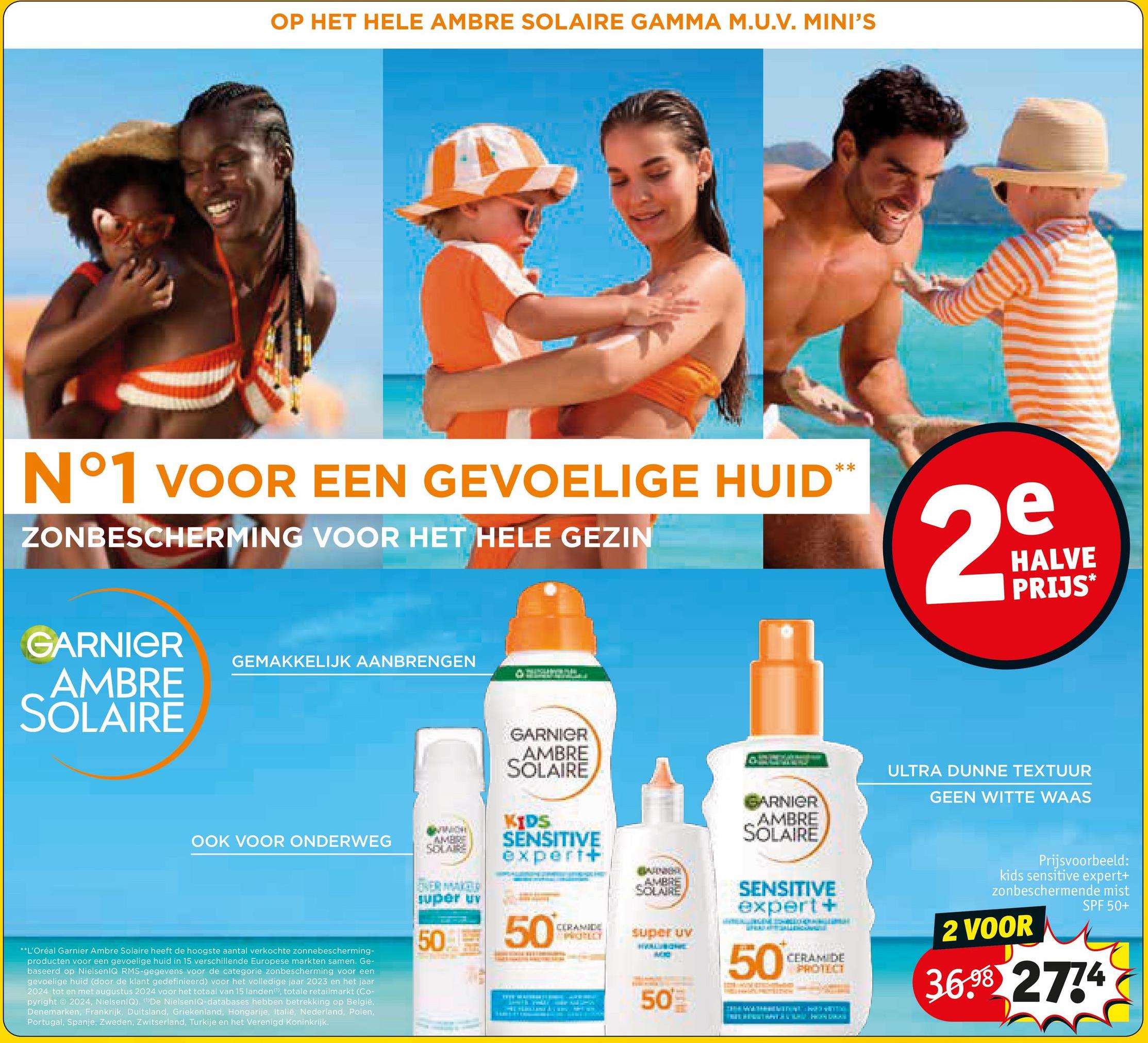 OP HET HELE AMBRE SOLAIRE GAMMA M.U.V. MINI'S
N°1 VOOR EEN GEVOELIGE HUID**
ZONBESCHERMING VOOR HET HELE GEZIN
GARNIER
AMBRE
SOLAIRE
GEMAKKELIJK AANBRENGEN
2
e
HALVE
PRIJS*
OOK VOOR ONDERWEG
**L'Oréal Garnier Ambre Solaire heeft de hoogste aantal verkochte zonnebescherming-
producten voor een gevoelige huid in 15 verschillende Europese markten samen. Ge-
baseerd op NielsenIQ RMS-gegevens voor de categorie zonbescherming voor een
gevoelige huid (door de klant gedefinieerd) voor het volledige jaar 2023 en het jaar
2024 tot en met augustus 2024 voor het totaal van 15 landen, totale retailmarkt (Co-
pyright ©2024, NielsenIQ). "De NielsenIQ-databases hebben betrekking op België,
Denemarken, Frankrijk, Duitsland, Griekenland, Hongarije, Italië, Nederland, Polen,
Portugal, Spanje, Zweden, Zwitserland, Turkije en het Verenigd Koninkrijk.
MWICH
AMBRE
SOLAIRE
GARNIER
AMBRE
SOLAIRE
KIDS
SENSITIVE
expert+
AMBRE
SOLAIRE
OVER MAKER
super uv
50
50
CERAMIDE
PROLLY
super uv
50
ARNIER
AMBRE
SOLAIRE
SENSITIVE
expert +
50
CERAMIDE
PROTECT
ULTRA DUNNE TEXTUUR
GEEN WITTE WAAS
Prijsvoorbeeld:
kids sensitive expert+
zonbeschermende mist
2 VOOR
SPF 50+
36.98 2774