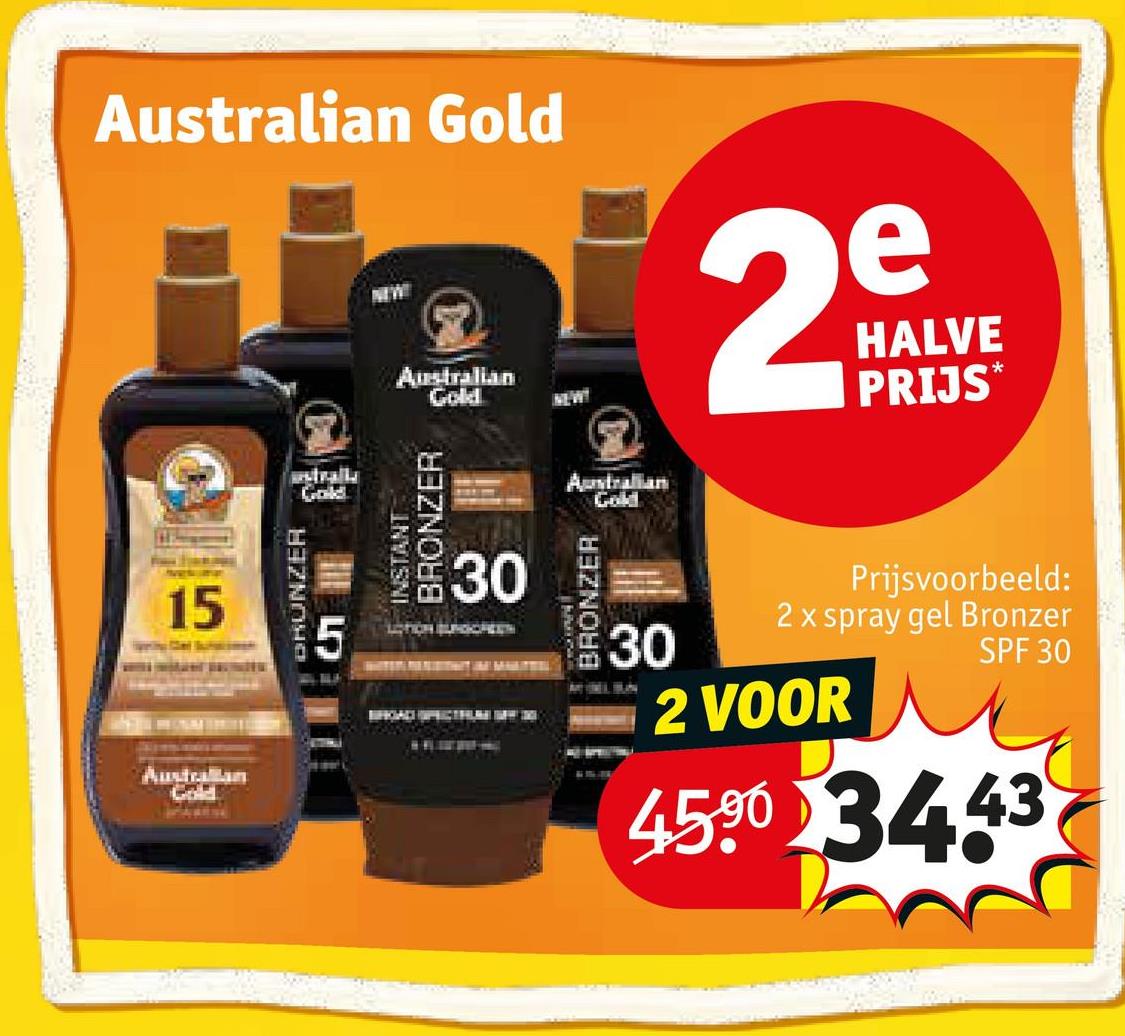 Australian Gold
NEW
Australian
NEW!
29
HALVE
PRIJS*
15
Australian
Gold
DRUNZER
5
uestralls
Gold
INSTANT
BRONZER
30
30
BRONZER
Australian
Gold
Prijsvoorbeeld:
2 x spray gel Bronzer
SPF 30
30
2 VOOR
45.90 3443