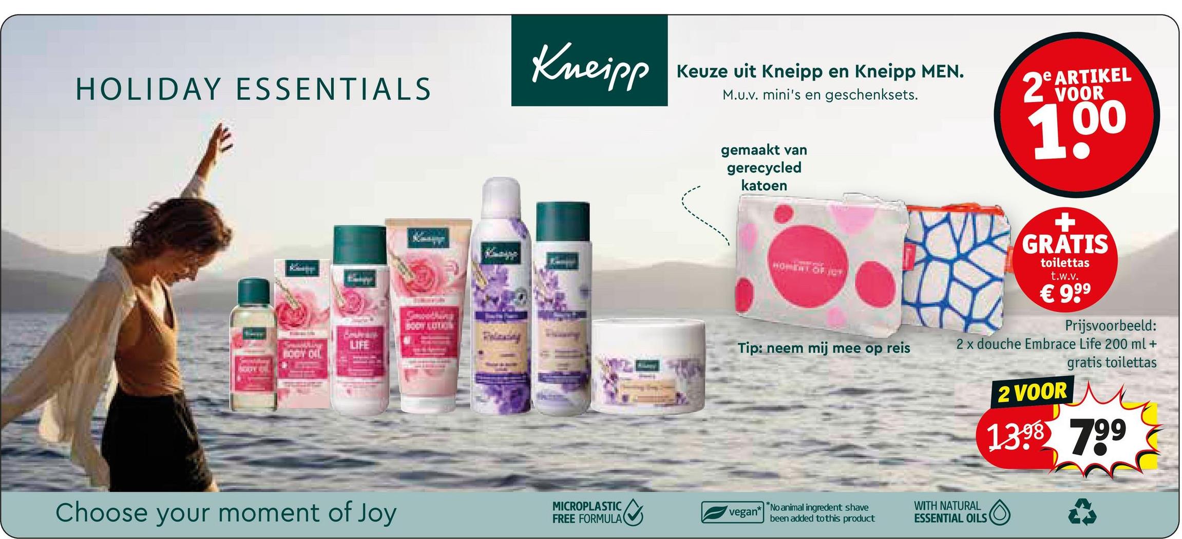 HOLIDAY ESSENTIALS
LIFE
Kneipp
Keuze uit Kneipp en Kneipp MEN.
M.U.v. mini's en geschenksets.
gemaakt van
gerecycled
katoen
HOMENT OF JOT
2º ARTIKEL
VOOR
1.00
+
GRATIS
toilettas
t.w.v.
€ 99⁹
BODY LOTION
Tip: neem mij mee op reis
Choose your moment of Joy
MICROPLASTIC
FREE FORMULA
vegan*
*No animal ingredent shave
been added to this product
Prijsvoorbeeld:
2 x douche Embrace Life 200 ml +
2 VOOR
gratis toilettas
1398 799
WITH NATURAL
ESSENTIAL OILS