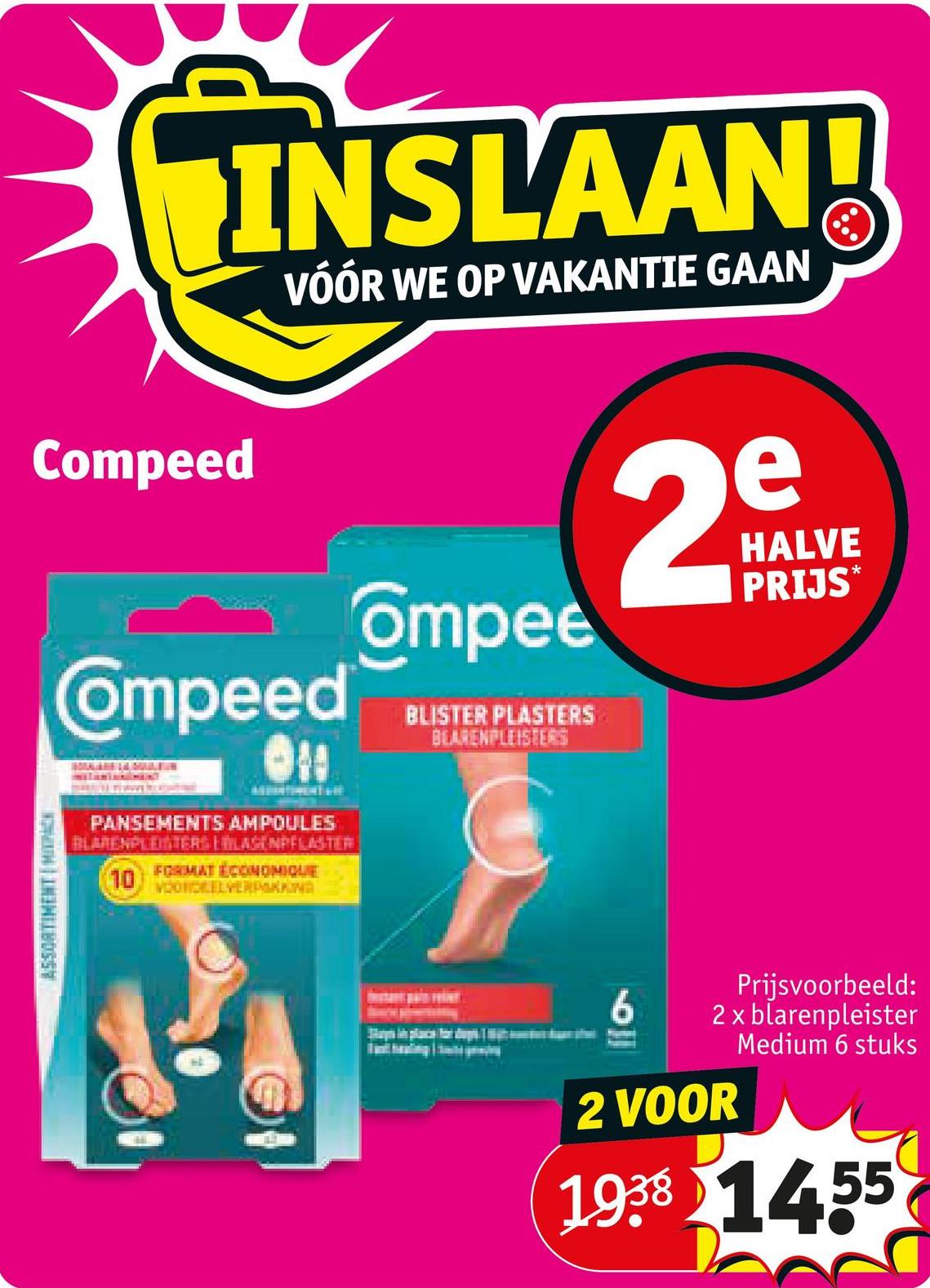 ASSORTIMENT | MIXC
INSLAAN!
VÓÓR WE OP VAKANTIE GAAN
Compeed
Compeed
Ompee
BLISTER PLASTERS
BLARENPLEISTERS
2
e
HALVE
PRIJS*
PANSEMENTS AMPOULES
BLARENPLEISTERS LILAGENPFLASTER
10
FORMAT ÉCONOMIQUE
VOORDEELVERPAKKING
4
6
Prijsvoorbeeld:
2 x blarenpleister
Medium 6 stuks
2 VOOR
1938 1455