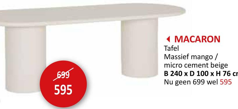 699
MACARON
Tafel
Massief mango /
micro cement beige
B 240 x D 100 x H 76 cr
Nu geen 699 wel 595
595