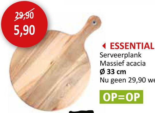 29,90
5,90
ESSENTIAL
Serveerplank
Massief acacia
Ø 33 cm
Nu geen 29,90 we
OP=OP
